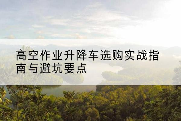 三明升降车怎么选-高空作业升降车选购实战指南与避坑要点