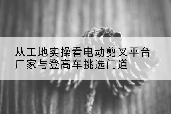 三明电动剪叉升降平台厂家-从工地实操看电动剪叉平台厂家与登高车挑选门道