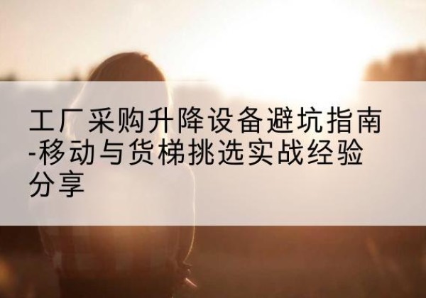 三明移动式升降机怎么选-工厂采购升降设备避坑指南-移动与货梯挑选实战经验分享