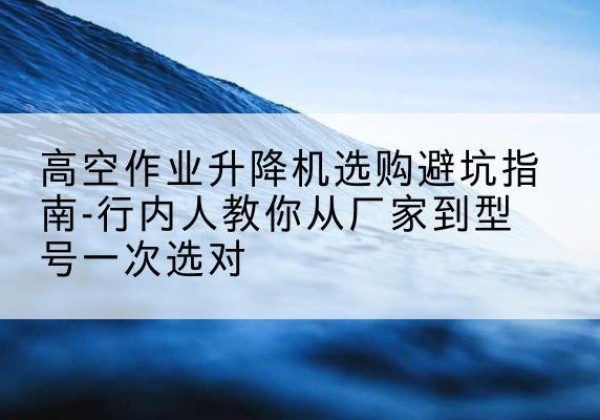 三明升降平台厂家-高空作业升降机选购避坑指南-行内人教你从厂家到型号一次选对
