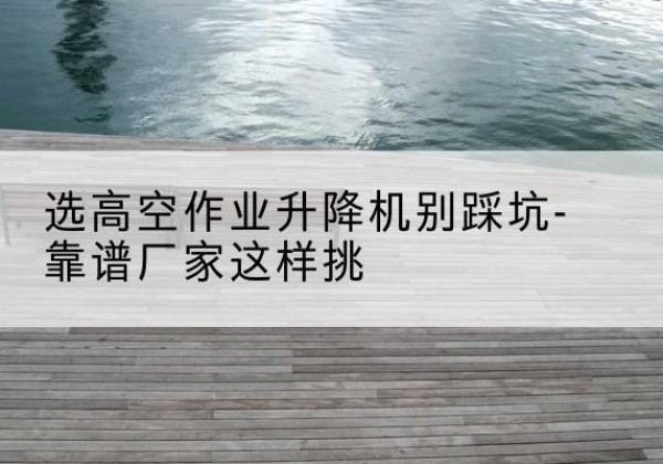 三明剪叉式升降机厂家-选高空作业升降机别踩坑-靠谱厂家这样挑