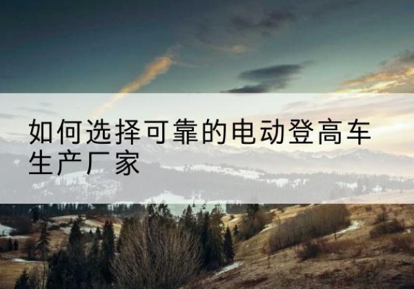 三明电动登高车厂家-如何选择可靠的电动登高车生产厂家