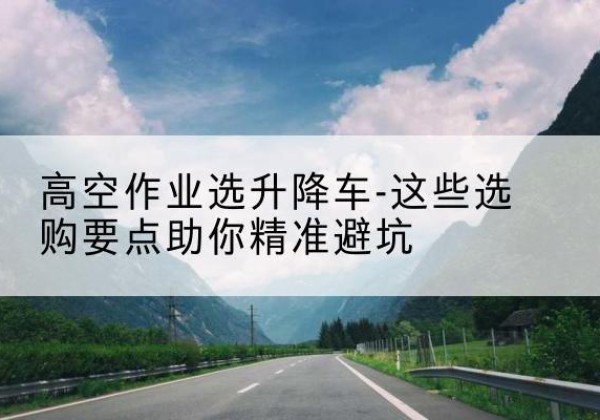 三明升降车厂家-高空作业选升降车-这些选购要点助你*避坑