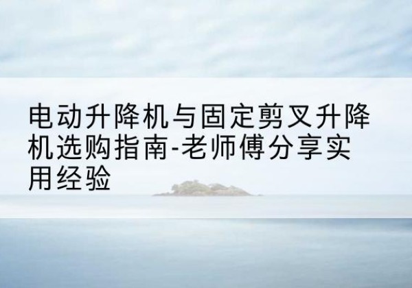 三明电动升降机怎么选-电动升降机与固定剪叉升降机选购指南-老师傅分享实用经验
