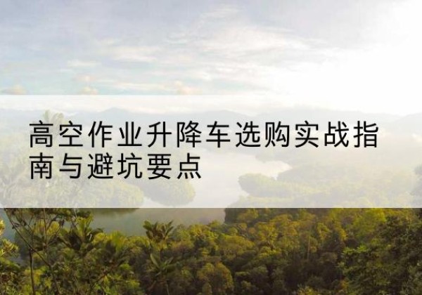 三明升降车怎么选-高空作业升降车选购实战指南与避坑要点