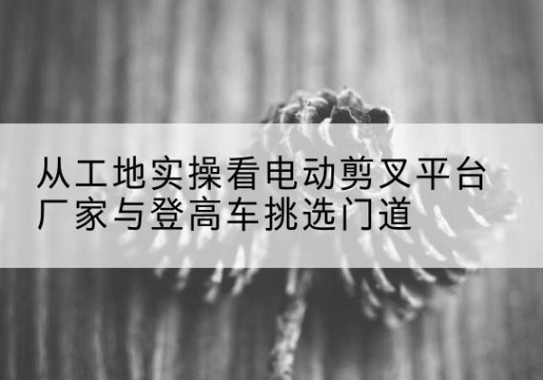 三明电动剪叉升降平台厂家-从工地实操看电动剪叉平台厂家与登高车挑选门道