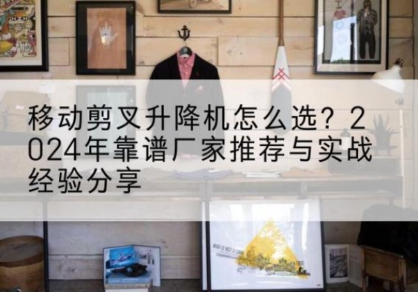 三明升降平台厂家推荐-移动剪叉升降机怎么选？2024年靠谱厂家推荐与实战经验分享