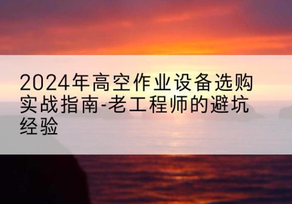 三明高空作业升降机厂家推荐-2024年高空作业设备选购实战指南-老工程师的避坑经验